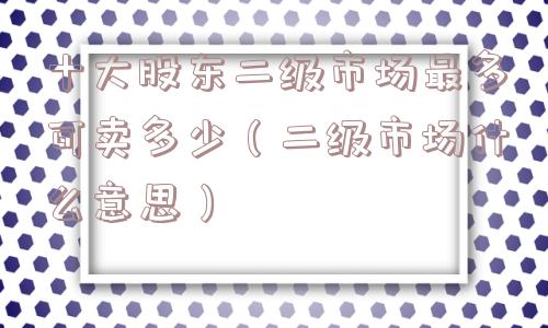 十大股东二级市场最多可卖多少(二级市场什么意思) 十大股东二级市场最多可卖多少(二级市场什么意思)