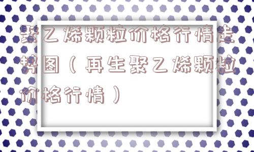 聚乙烯颗粒价格行情走势图(再生聚乙烯颗粒价格行情) 聚乙烯颗粒价格行情走势图(再生聚乙烯颗粒价格行情)