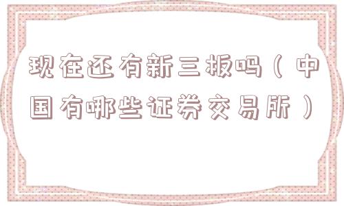 现在还有新三板吗(中国有哪些证券交易所) 现在还有新三板吗(中国有哪些证券交易所)