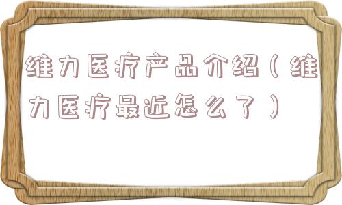 维力医疗产品介绍(维力医疗最近怎么了) 维力医疗产品介绍(维力医疗最近怎么了)