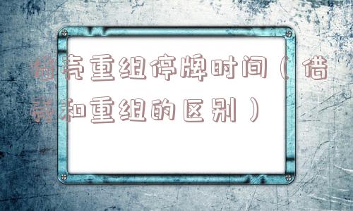 借壳重组停牌时间(借壳和重组的区别) 借壳重组停牌时间(借壳和重组的区别)