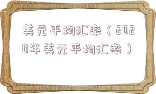 美元平均汇率(2020年美元平均汇率) 美元平均汇率(2020年美元平均汇率)