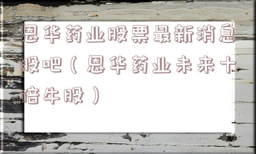 恩华药业股票最新消息股吧(恩华药业未来十倍牛股) 恩华药业股票最新消息股吧(恩华药业未来十倍牛股)