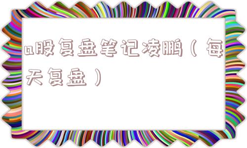a股复盘笔记凌鹏(每天复盘) a股复盘笔记凌鹏(每天复盘)