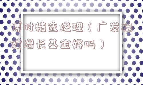 博时精选经理(广发稳健增长基金好吗) 博时精选经理(广发稳健增长基金好吗)