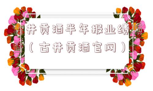 古井贡酒半年报业绩预告(古井贡酒官网) 古井贡酒半年报业绩预告(古井贡酒官网)