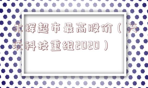 永辉超市最高股价(天沃科技重组2020) 永辉超市最高股价(天沃科技重组2020)