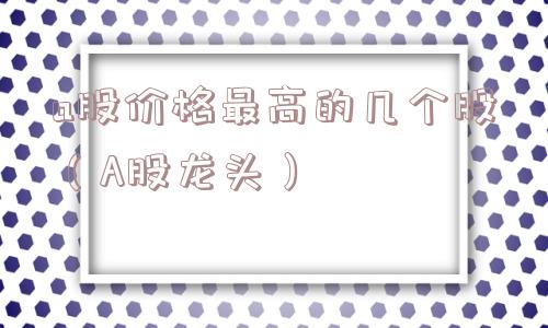 a股价格最高的几个股（A股龙头）