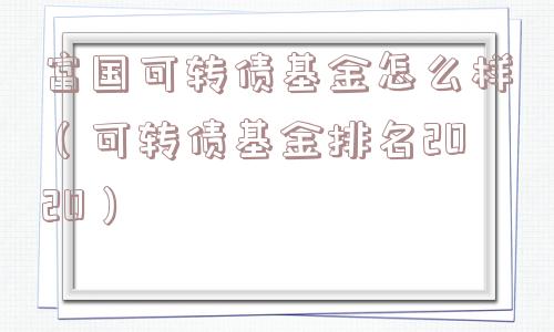 富国可转债基金怎么样(可转债基金排名2020) 富国可转债基金怎么样(可转债基金排名2020)