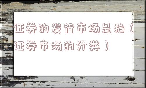 证券的发行市场是指（证券市场的分类）