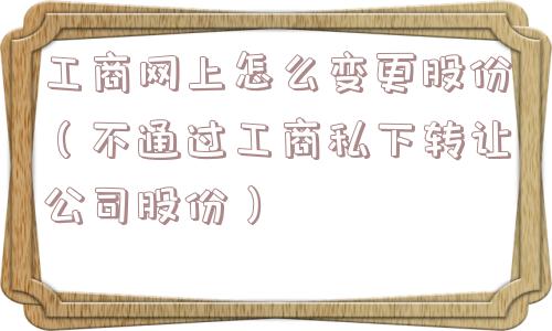 工商网上怎么变更股份(不通过工商私下转让公司股份) 工商网上怎么变更股份(不通过工商私下转让公司股份)