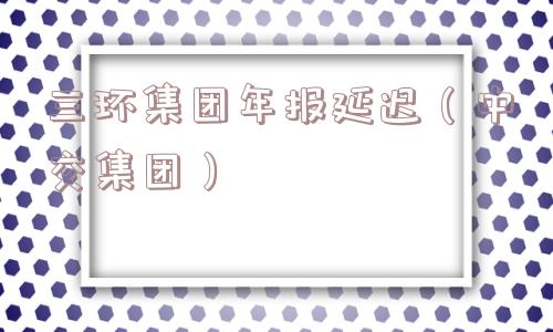 三环集团年报延迟(中交集团) 三环集团年报延迟(中交集团)