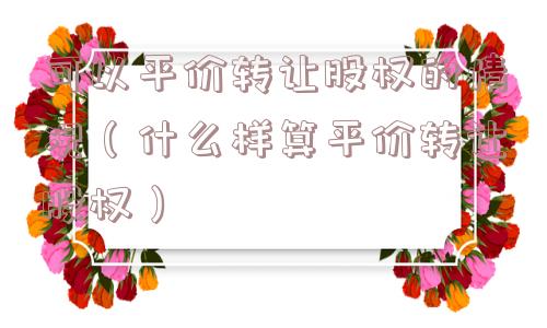 可以平价转让股权的情况（什么样算平价转让股权）