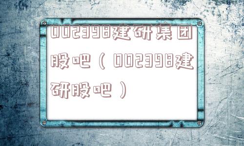 002398建研集团股吧(002398建研股吧) 002398建研集团股吧(002398建研股吧)
