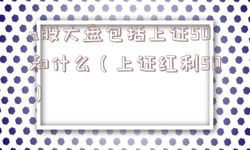 a股大盘包括上证50和什么（上证红利50）