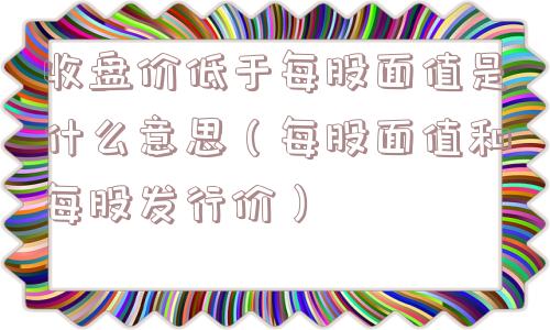 收盘价低于每股面值是什么意思（每股面值和每股发行价）