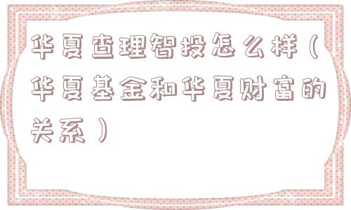 华夏查理智投怎么样(华夏基金和华夏财富的关系) 华夏查理智投怎么样(华夏基金和华夏财富的关系)