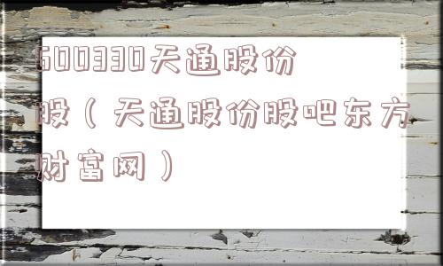600330天通股份股(天通股份股吧东方财富网) 600330天通股份股(天通股份股吧东方财富网)