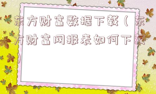 东方财富数据下载（东方财富网报表如何下载）