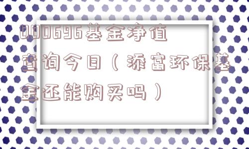000696基金净值查询今日（添富环保基金还能购买吗）