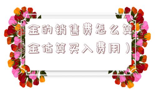 基金的销售费怎么算(基金估算买入费用) 基金的销售费怎么算(基金估算买入费用)