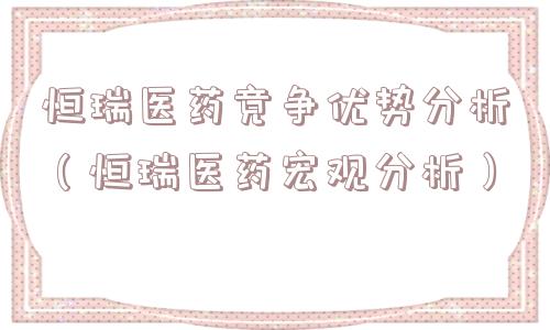 恒瑞医药竞争优势分析(恒瑞医药宏观分析) 恒瑞医药竞争优势分析(恒瑞医药宏观分析)