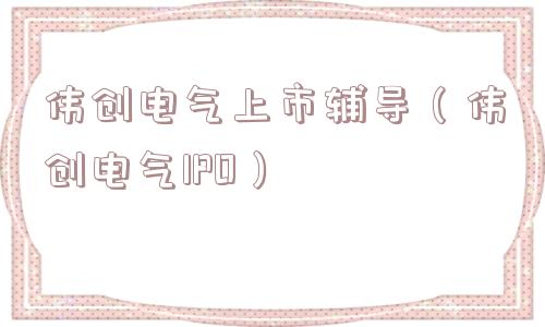 伟创电气上市辅导(伟创电气IPO) 伟创电气上市辅导(伟创电气IPO)