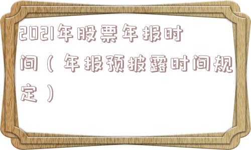 2021年股票年报时间(年报预披露时间规定) 2021年股票年报时间(年报预披露时间规定)