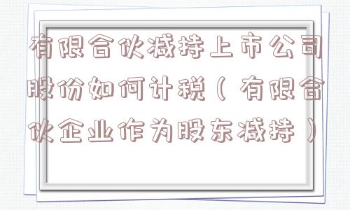 有限合伙减持上市公司股份如何计税(有限合伙企业作为股东减持) 有限合伙减持上市公司股份如何计税(有限合伙企业作为股东减持)