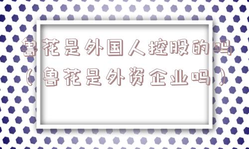 鲁花是外国人控股的吗(鲁花是外资企业吗) 鲁花是外国人控股的吗(鲁花是外资企业吗)