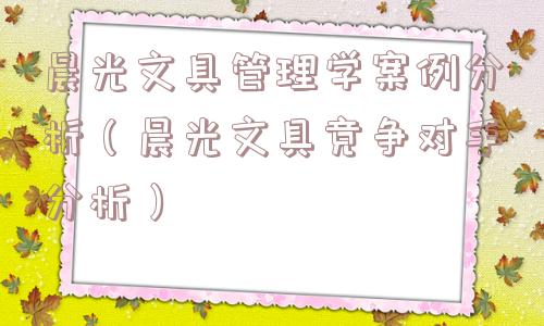 晨光文具管理学案例分析（晨光文具竞争对手分析）