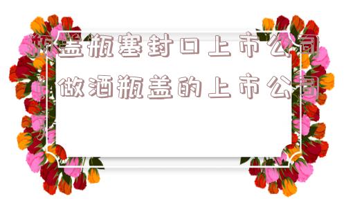 瓶盖瓶塞封口上市公司（做酒瓶盖的上市公司）