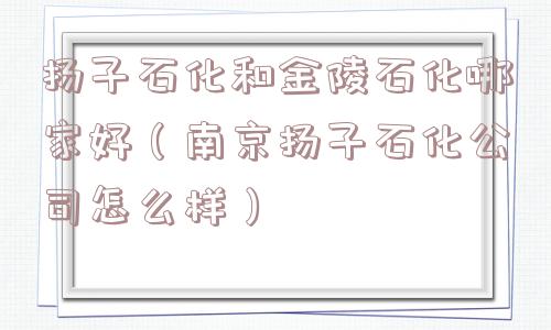 扬子石化和金陵石化哪家好（南京扬子石化公司怎么样）