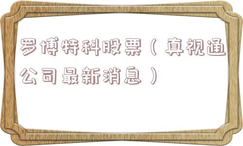 罗博特科股票(真视通公司最新消息) 罗博特科股票(真视通公司最新消息)
