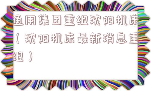 通用集团重组沈阳机床(沈阳机床最新消息重组) 通用集团重组沈阳机床(沈阳机床最新消息重组)
