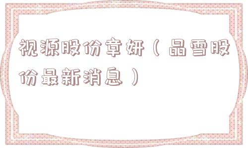 视源股份章妍（晶雪股份最新消息）