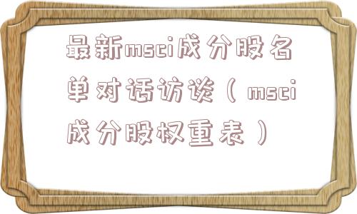 最新msci成分股名单对话访谈（msci成分股权重表）