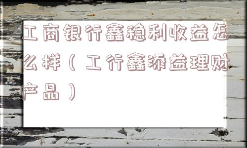 工商银行鑫稳利收益怎么样（工行鑫添益理财产品）