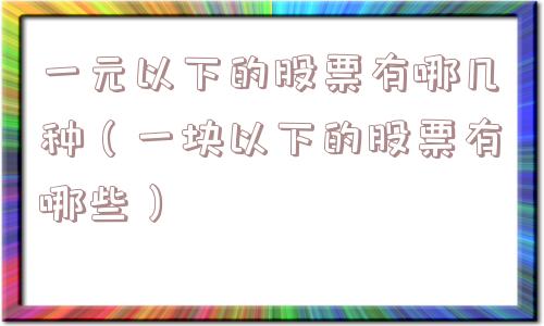 一元以下的股票有哪几种（一块以下的股票有哪些）