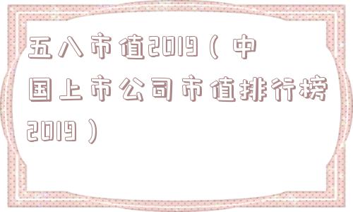 五八市值2019（中国上市公司市值排行榜2019）